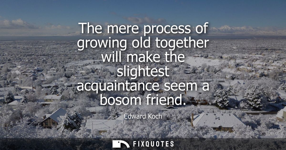The mere process of growing old together will make the slightest acquaintance seem a bosom friend
