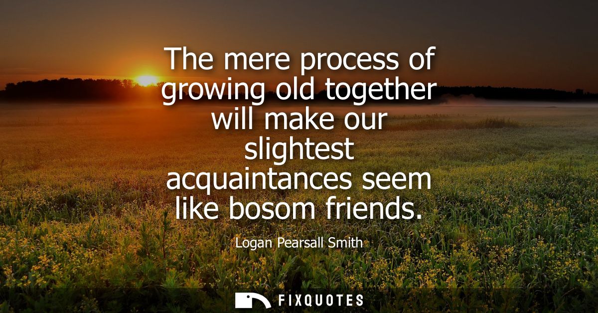 The mere process of growing old together will make our slightest acquaintances seem like bosom friends