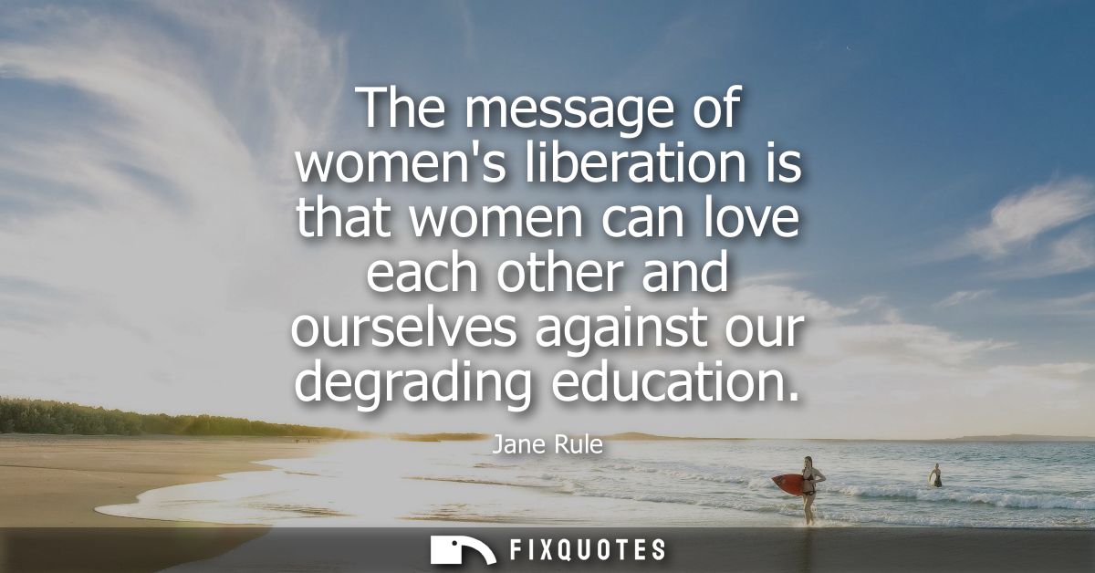 The message of womens liberation is that women can love each other and ourselves against our degrading education
