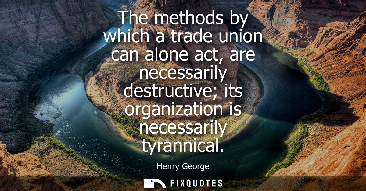 The methods by which a trade union can alone act, are necessarily destructive its organization is necessarily tyrannical