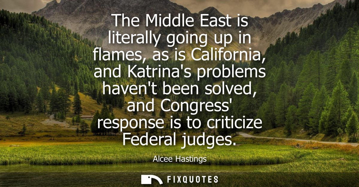 The Middle East is literally going up in flames, as is California, and Katrinas problems havent been solved, and Congres