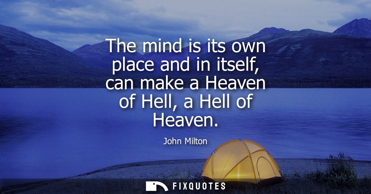 The mind is its own place and in itself, can make a Heaven of Hell, a Hell of Heaven