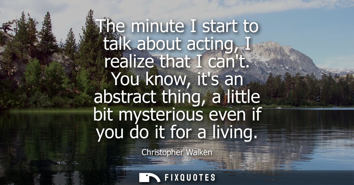The minute I start to talk about acting, I realize that I cant. You know, its an abstract thing, a little bit mysterious