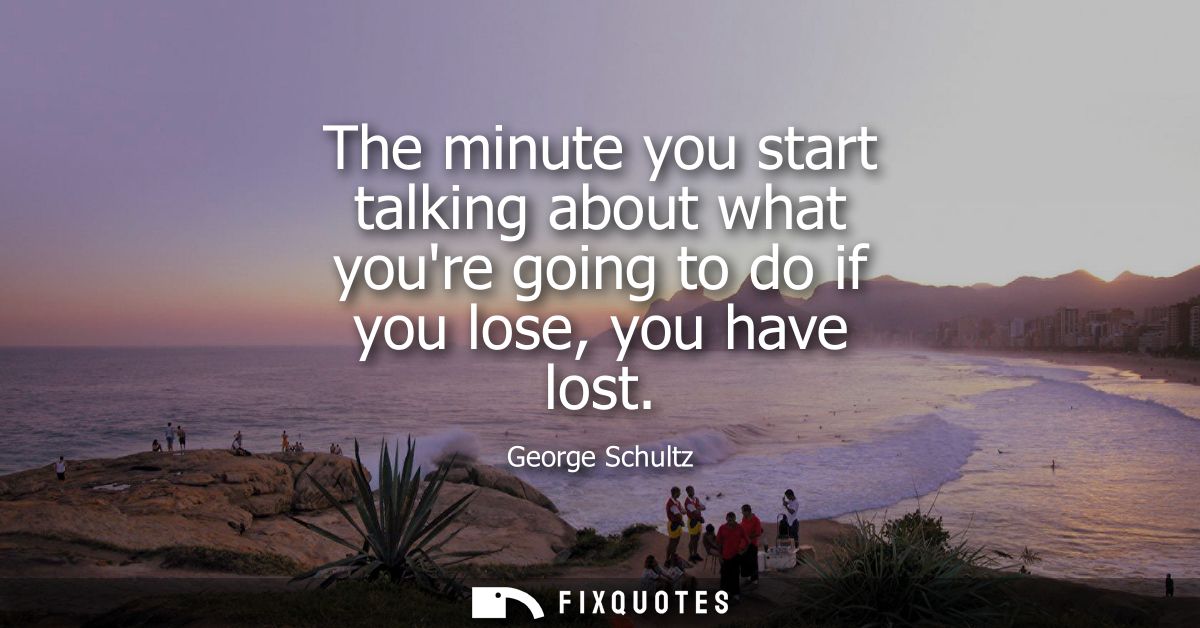 The minute you start talking about what youre going to do if you lose, you have lost