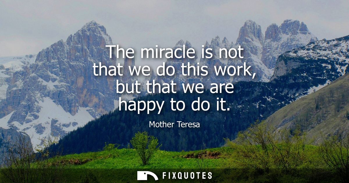 The miracle is not that we do this work, but that we are happy to do it