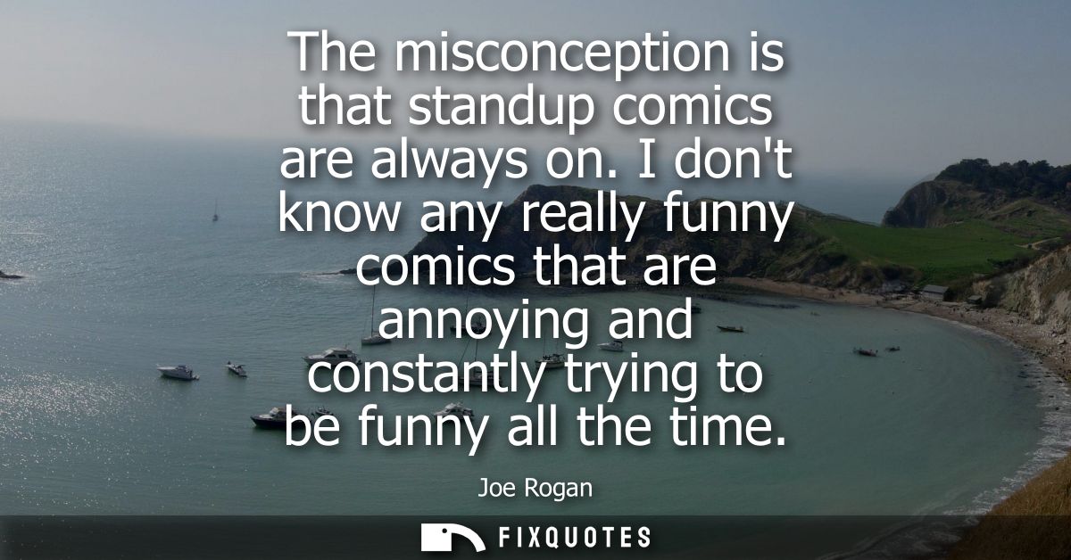 The misconception is that standup comics are always on. I dont know any really funny comics that are annoying and consta