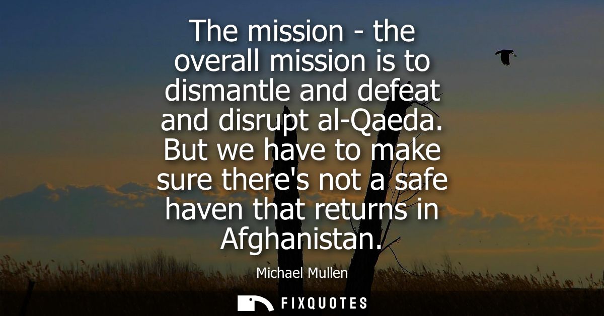 The mission - the overall mission is to dismantle and defeat and disrupt al-Qaeda. But we have to make sure theres not a