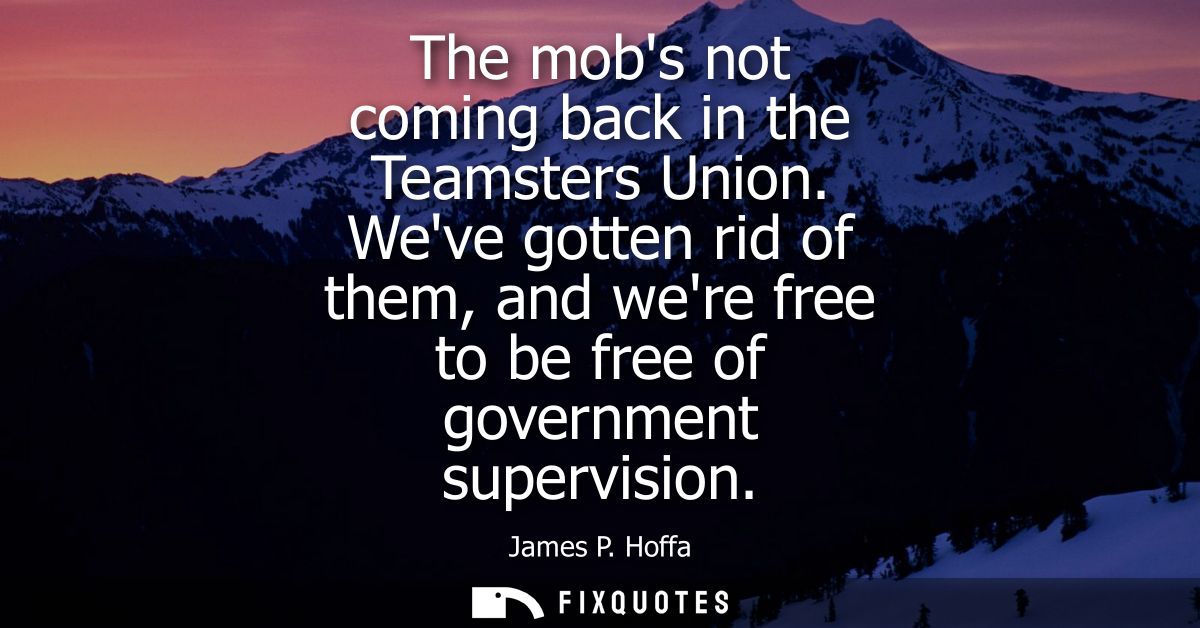 The mobs not coming back in the Teamsters Union. Weve gotten rid of them, and were free to be free of government supervi