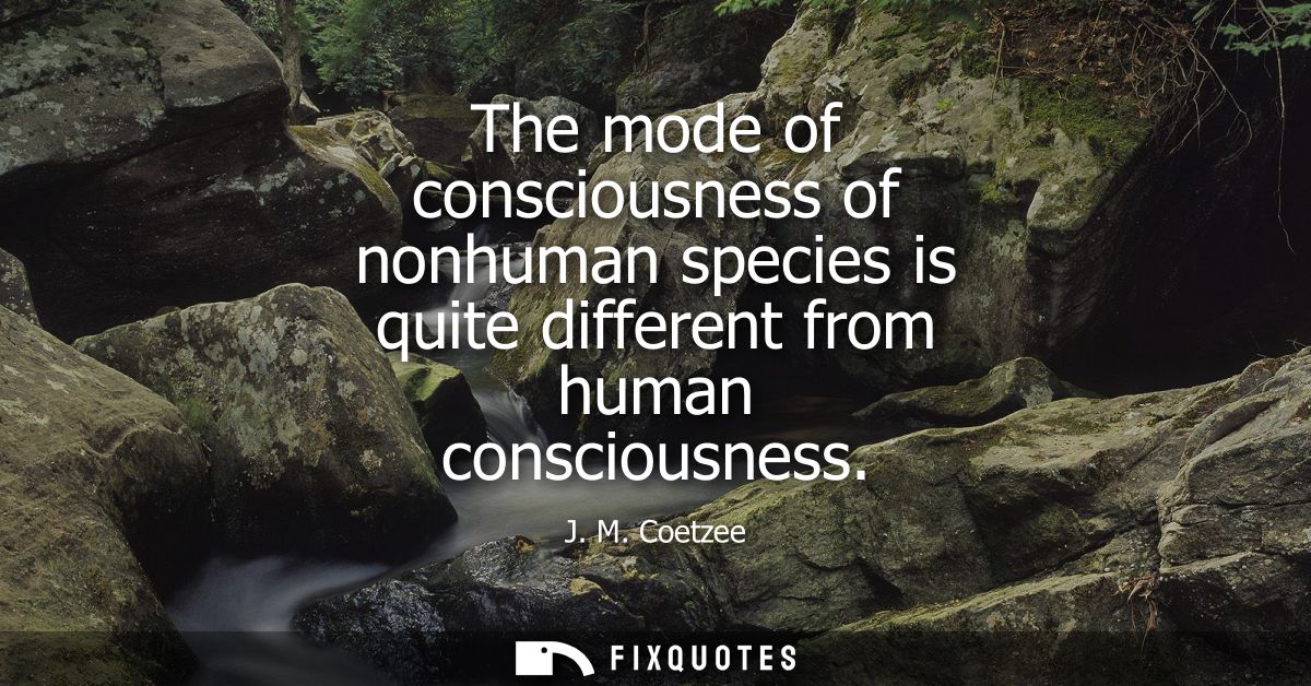 The mode of consciousness of nonhuman species is quite different from human consciousness