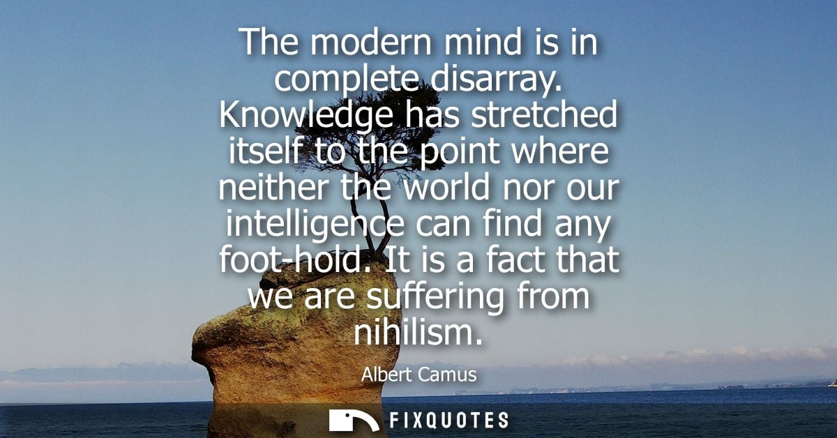The modern mind is in complete disarray. Knowledge has stretched itself to the point where neither the world nor our int