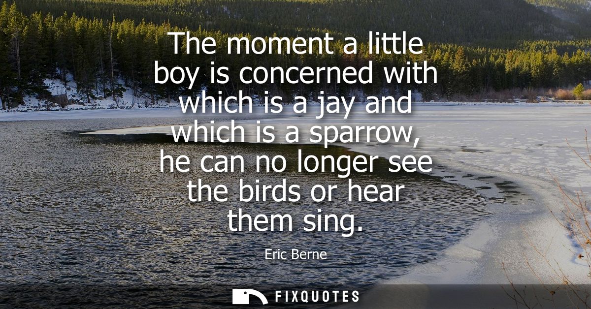 The moment a little boy is concerned with which is a jay and which is a sparrow, he can no longer see the birds or hear 