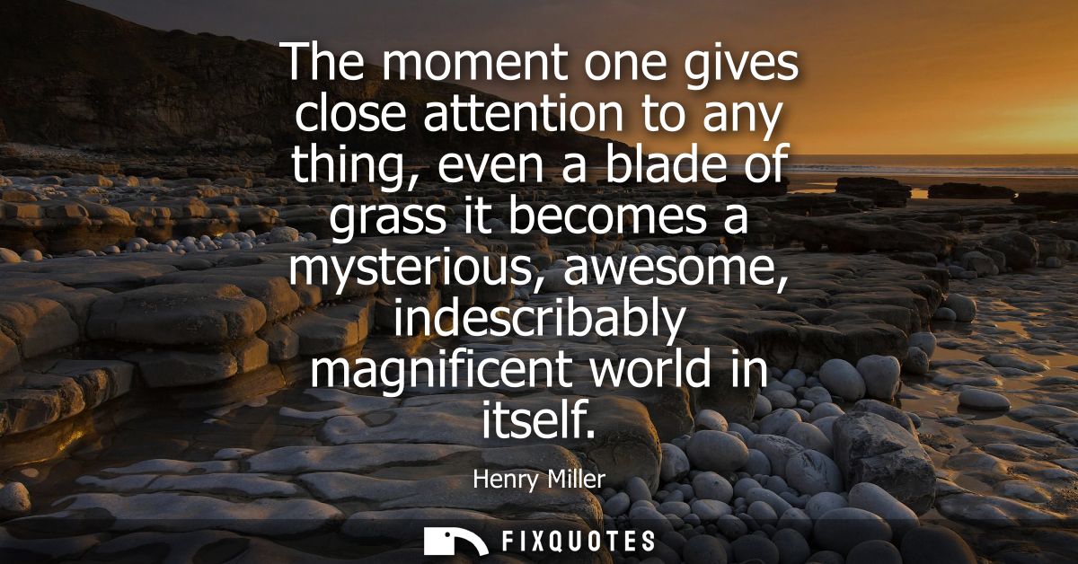 The moment one gives close attention to any thing, even a blade of grass it becomes a mysterious, awesome, indescribably