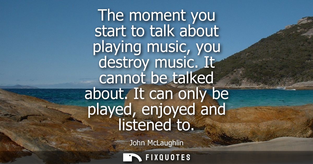 The moment you start to talk about playing music, you destroy music. It cannot be talked about. It can only be played, e