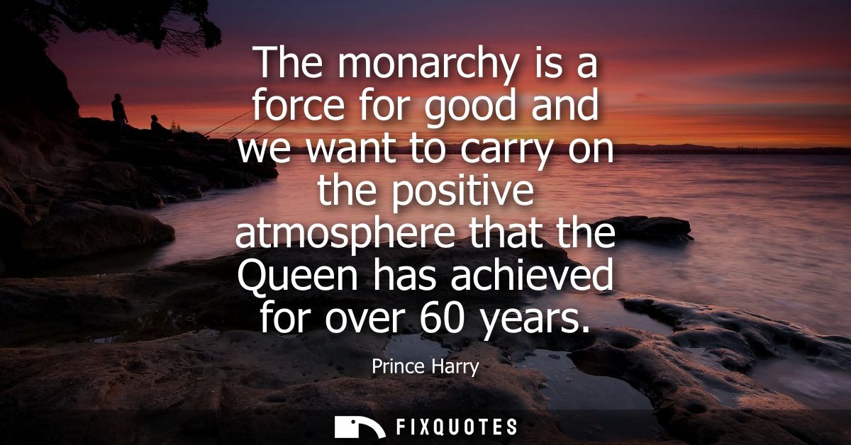 The monarchy is a force for good and we want to carry on the positive atmosphere that the Queen has achieved for over 60