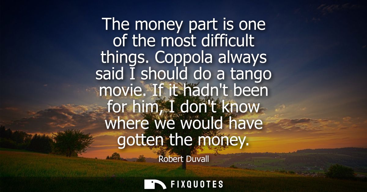 The money part is one of the most difficult things. Coppola always said I should do a tango movie. If it hadnt been for 