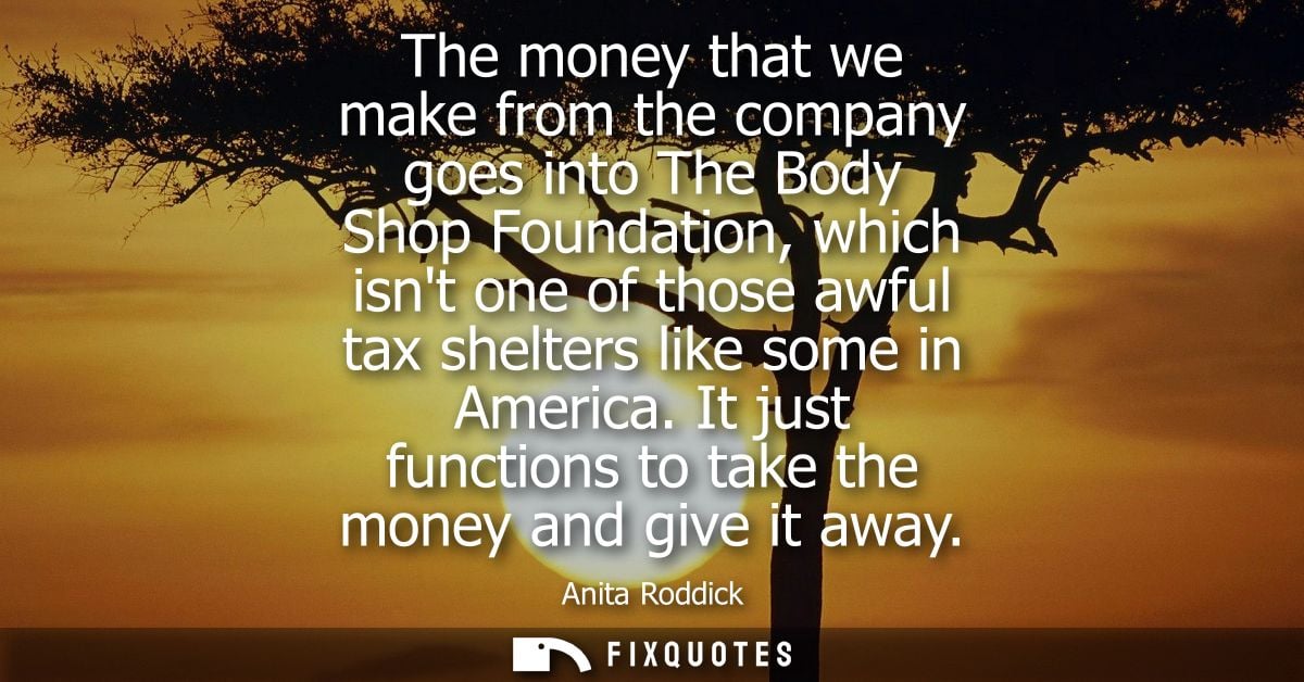 The money that we make from the company goes into The Body Shop Foundation, which isnt one of those awful tax shelters l