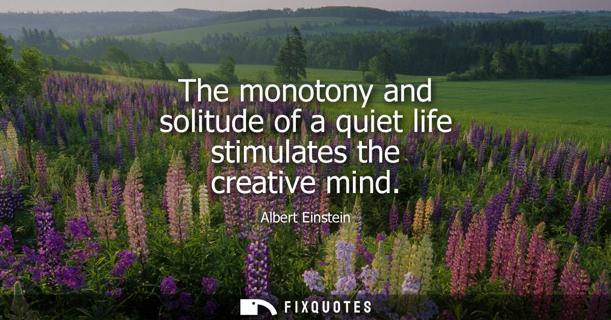 The monotony and solitude of a quiet life stimulates the creative mind