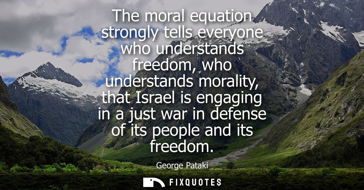 The moral equation strongly tells everyone who understands freedom, who understands morality, that Israel is engaging in