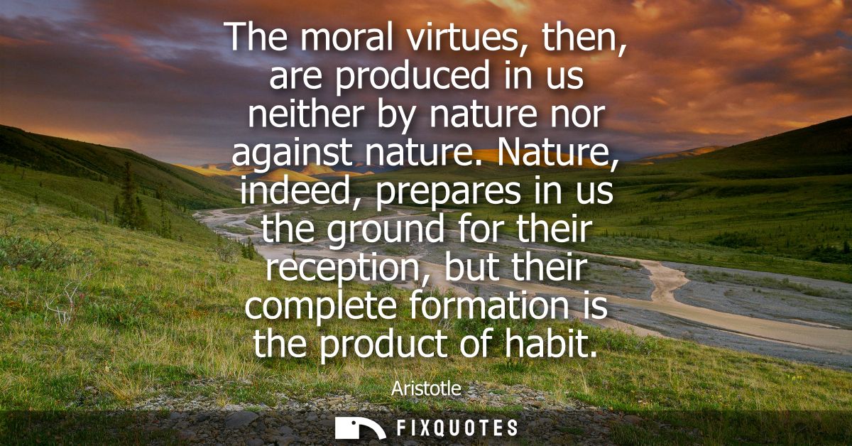 The moral virtues, then, are produced in us neither by nature nor against nature. Nature, indeed, prepares in us the gro