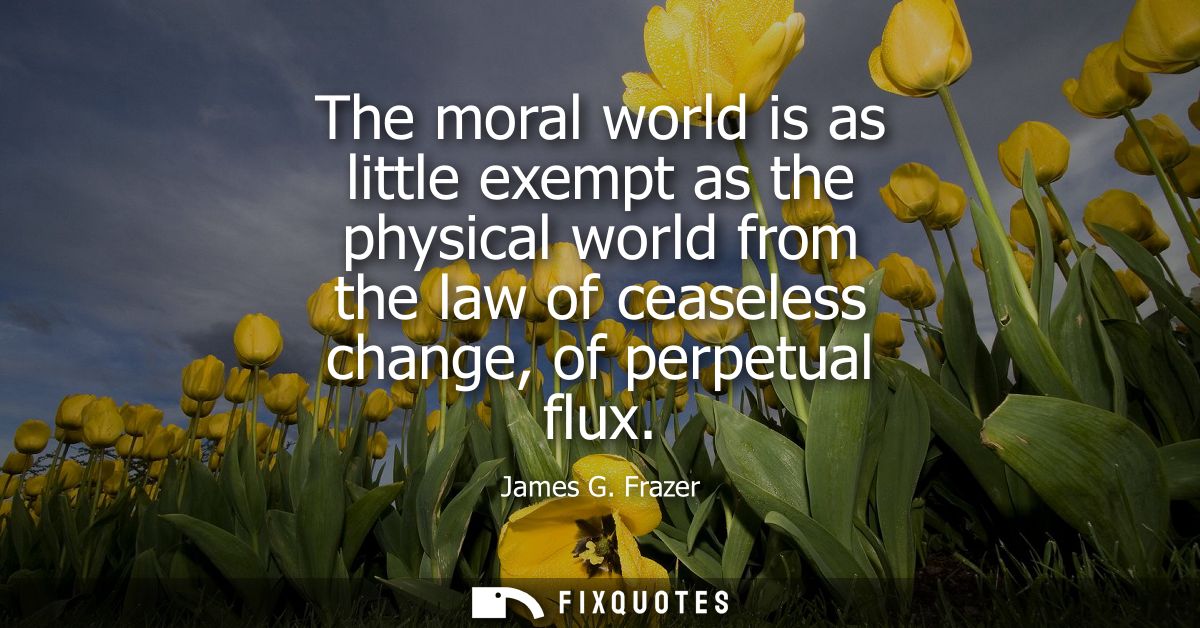 The moral world is as little exempt as the physical world from the law of ceaseless change, of perpetual flux