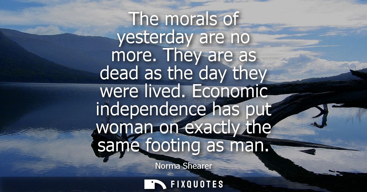 The morals of yesterday are no more. They are as dead as the day they were lived. Economic independence has put woman on