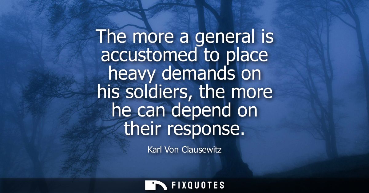 The more a general is accustomed to place heavy demands on his soldiers, the more he can depend on their response