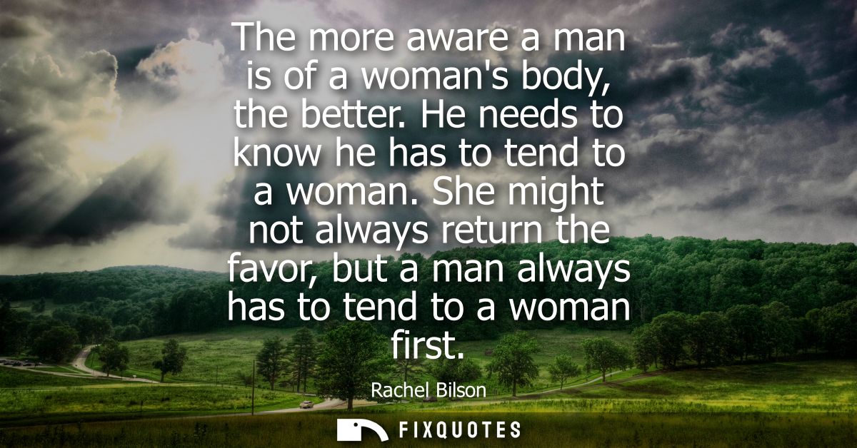 The more aware a man is of a womans body, the better. He needs to know he has to tend to a woman. She might not always r