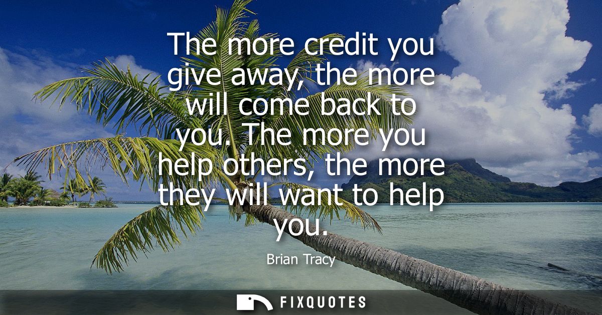 The more credit you give away, the more will come back to you. The more you help others, the more they will want to help