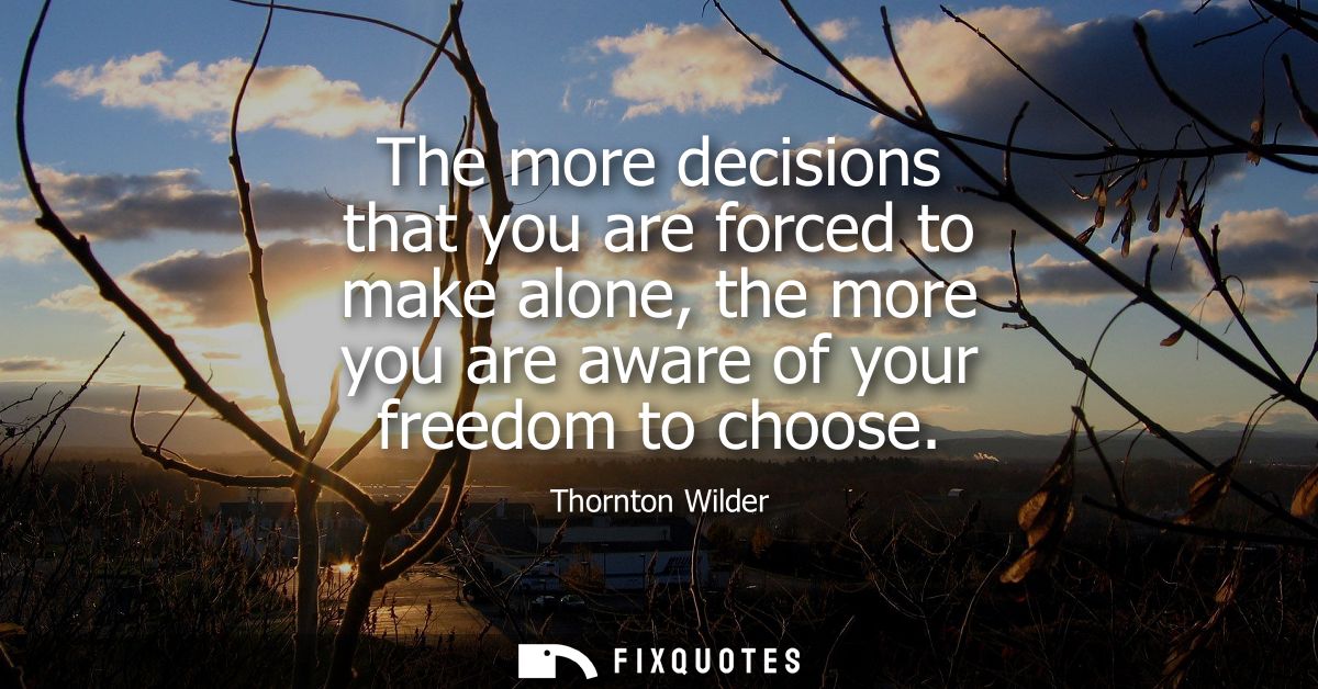 The more decisions that you are forced to make alone, the more you are aware of your freedom to choose