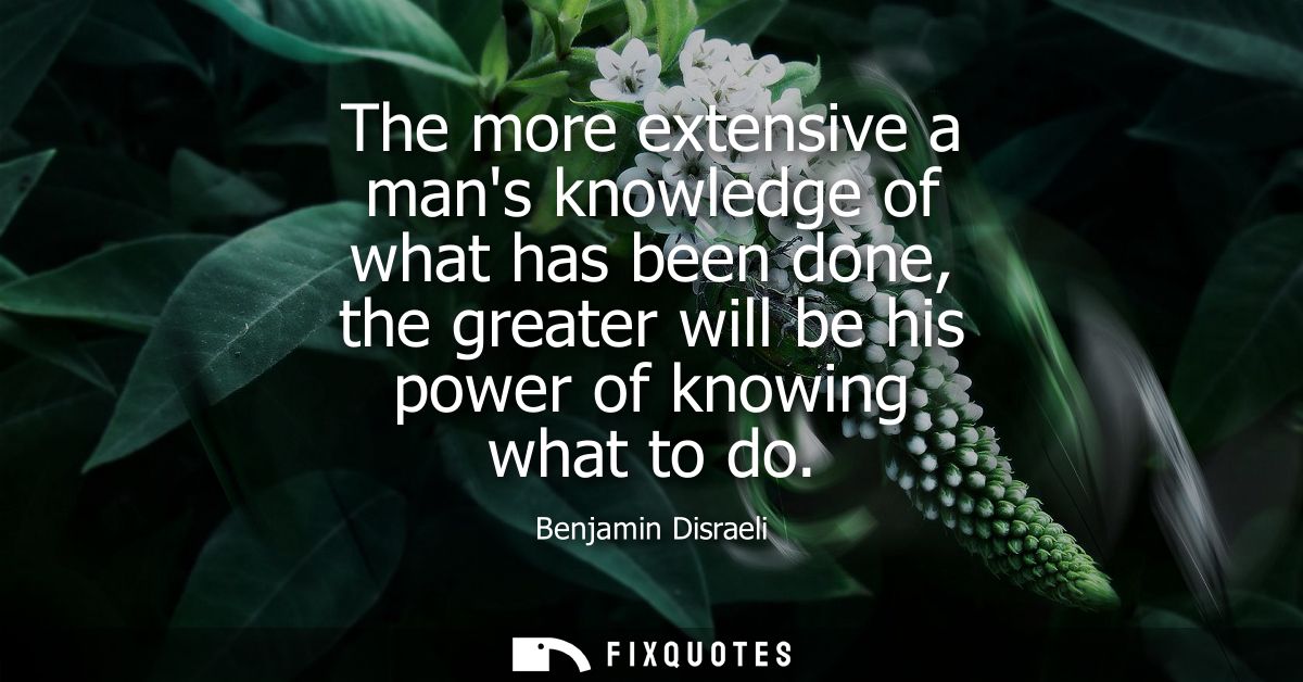 The more extensive a mans knowledge of what has been done, the greater will be his power of knowing what to do - Benjami