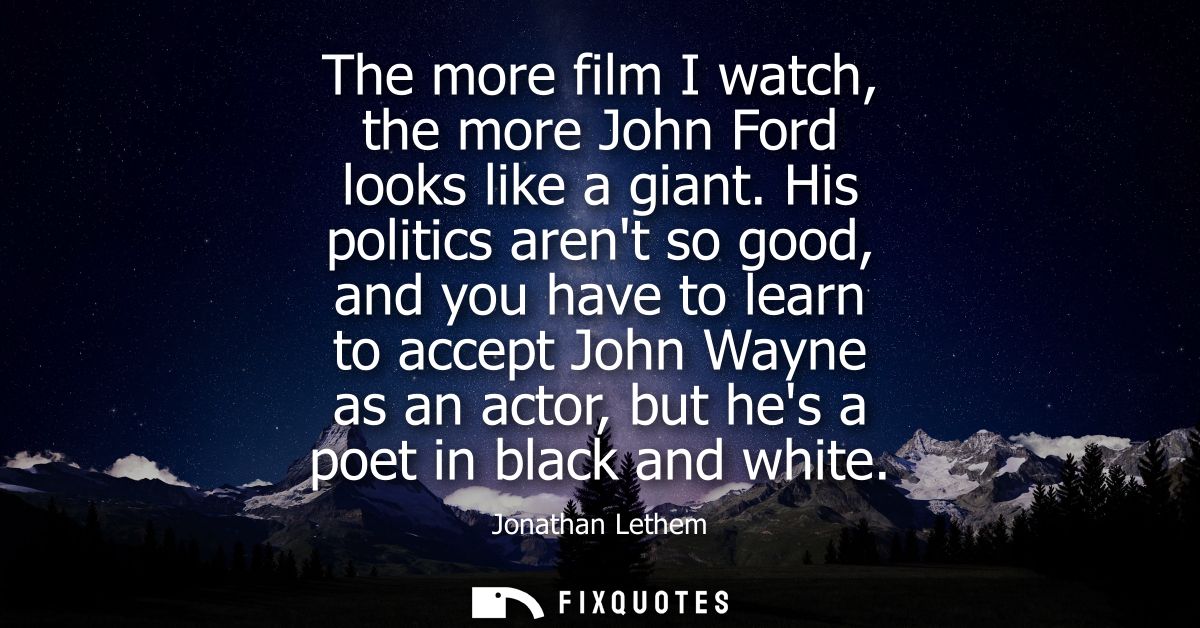 The more film I watch, the more John Ford looks like a giant. His politics arent so good, and you have to learn to accep
