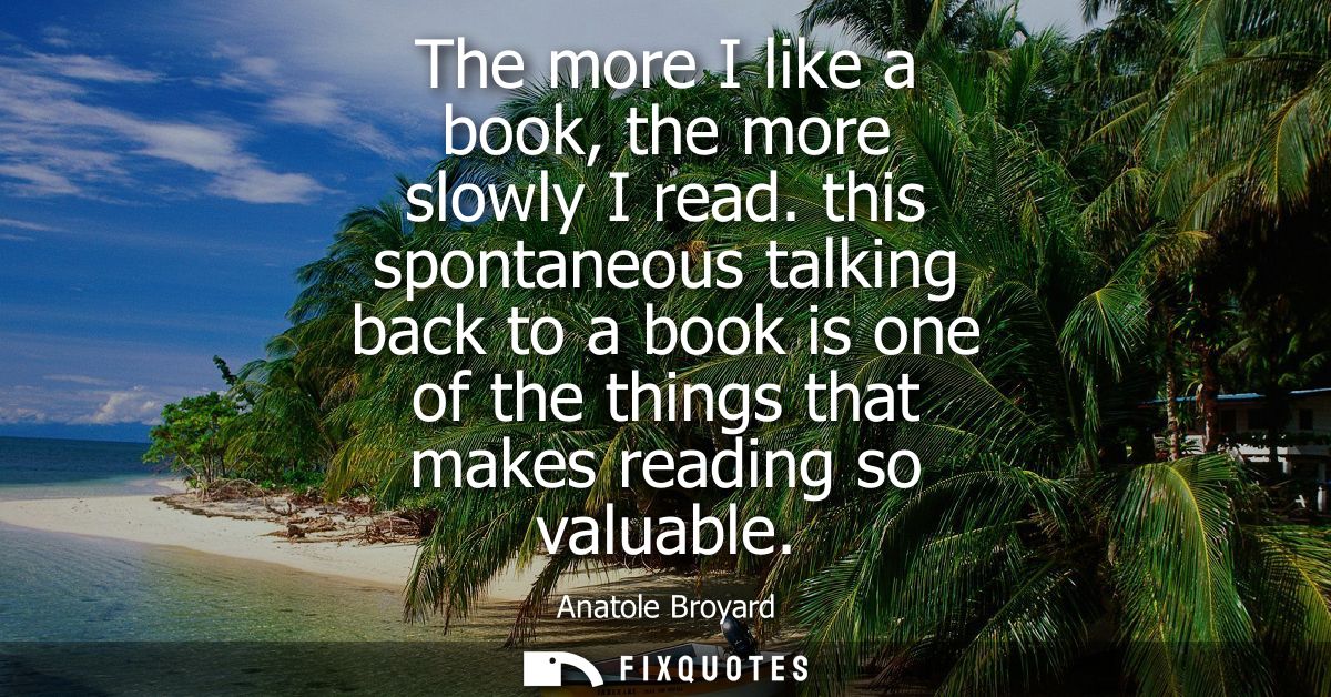 The more I like a book, the more slowly I read. this spontaneous talking back to a book is one of the things that makes 