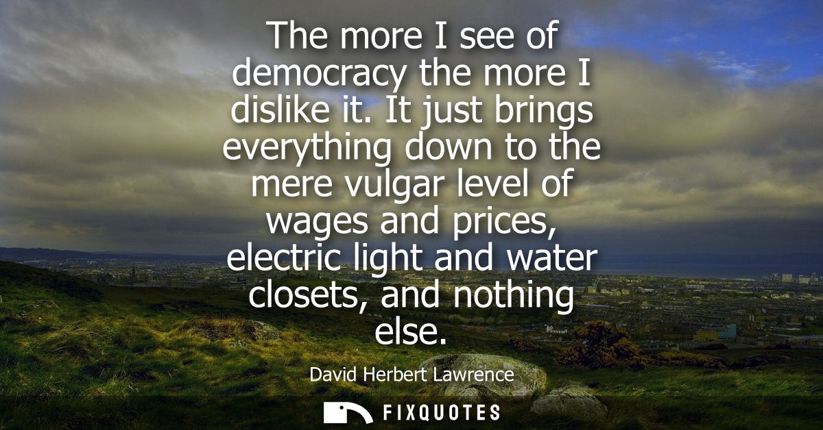 The more I see of democracy the more I dislike it. It just brings everything down to the mere vulgar level of wages and 
