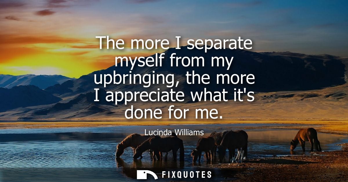 The more I separate myself from my upbringing, the more I appreciate what its done for me