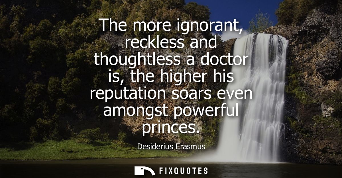 The more ignorant, reckless and thoughtless a doctor is, the higher his reputation soars even amongst powerful princes