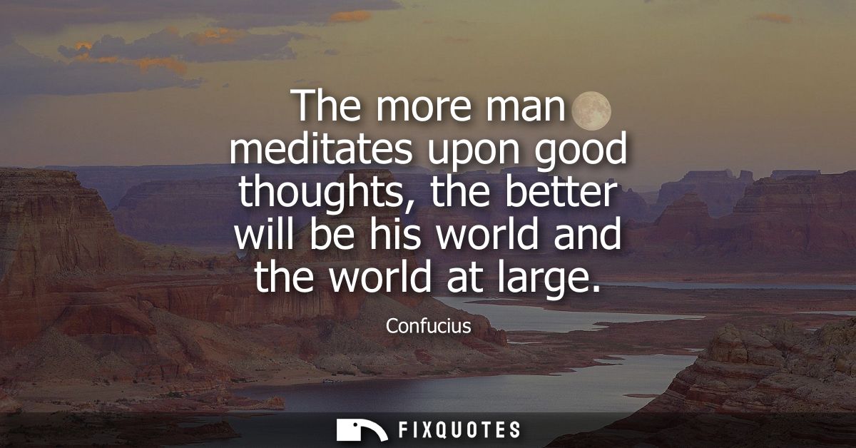 The more man meditates upon good thoughts, the better will be his world and the world at large