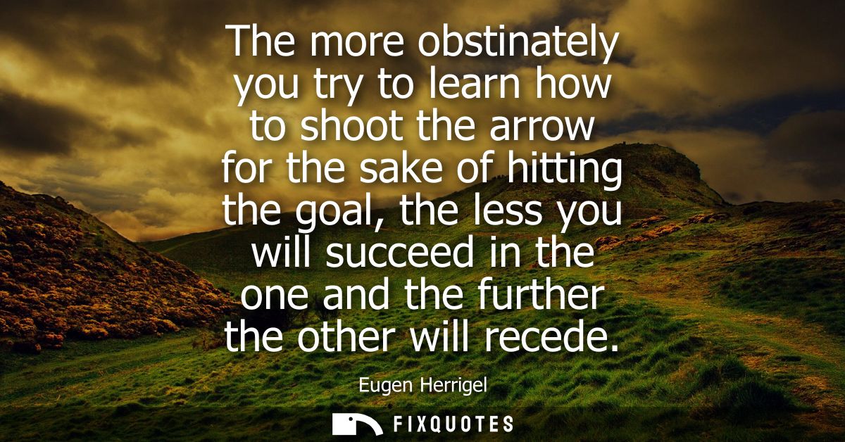 The more obstinately you try to learn how to shoot the arrow for the sake of hitting the goal, the less you will succeed