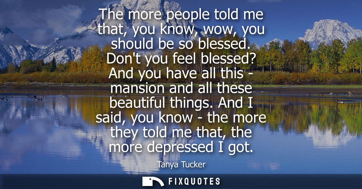 The more people told me that, you know, wow, you should be so blessed. Dont you feel blessed? And you have all this - ma