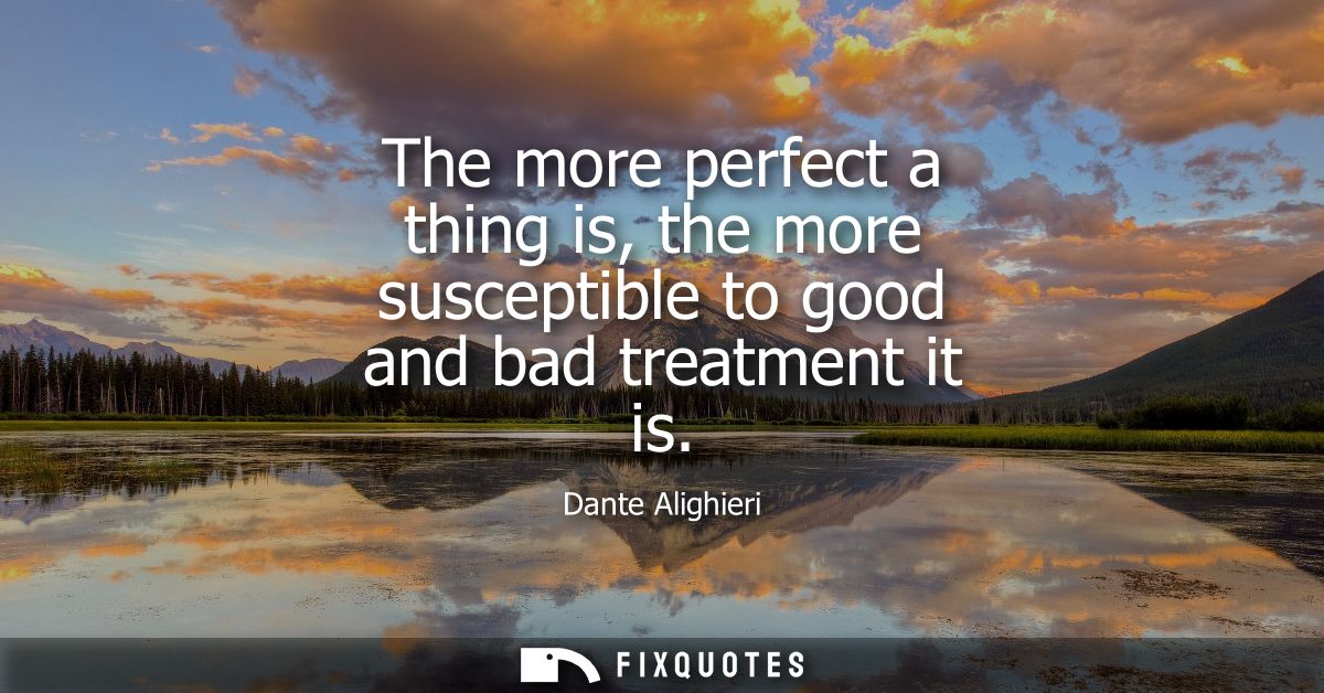 The more perfect a thing is, the more susceptible to good and bad treatment it is