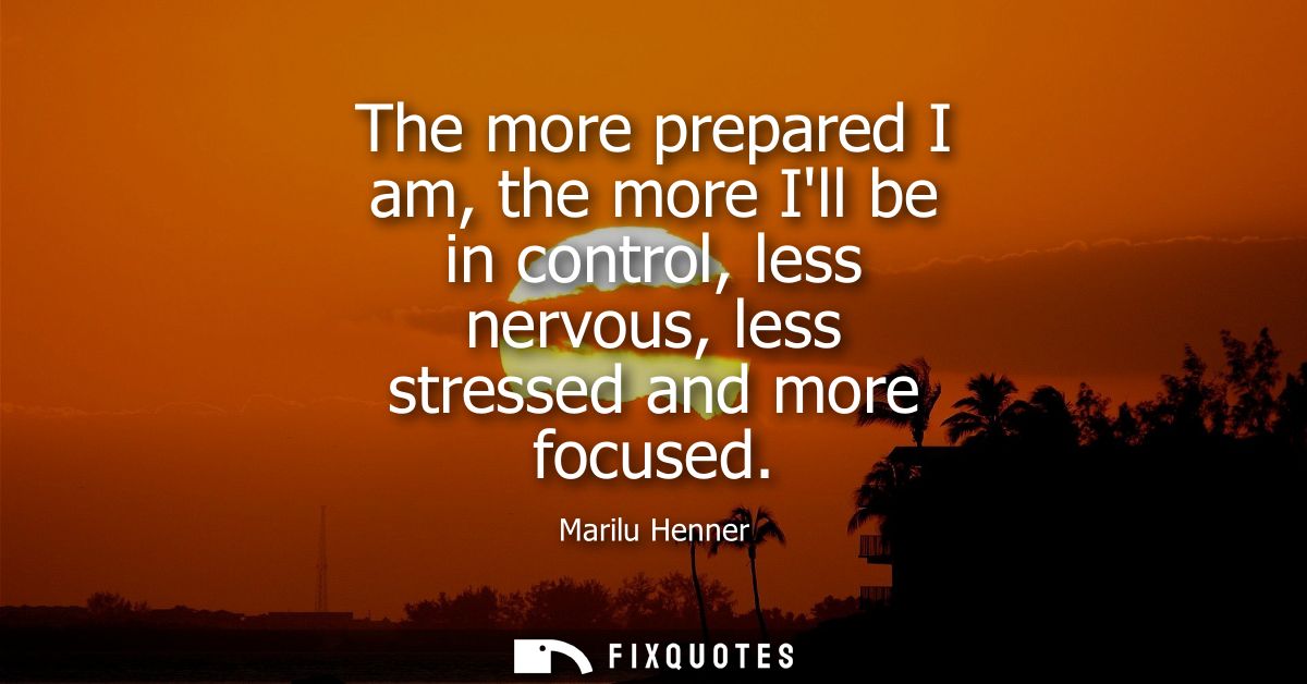 The more prepared I am, the more Ill be in control, less nervous, less stressed and more focused