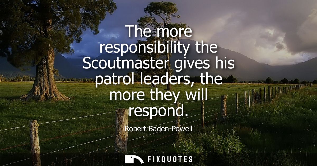 The more responsibility the Scoutmaster gives his patrol leaders, the more they will respond