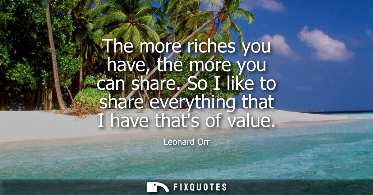 The more riches you have, the more you can share. So I like to share everything that I have thats of value