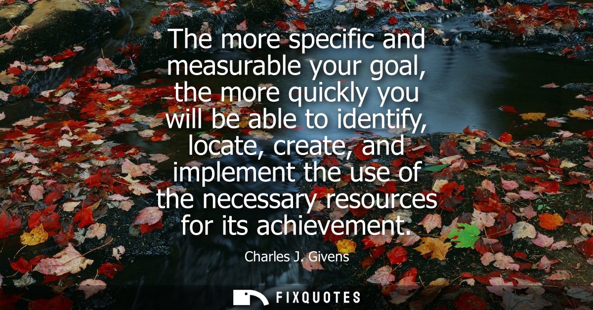 The more specific and measurable your goal, the more quickly you will be able to identify, locate, create, and implement
