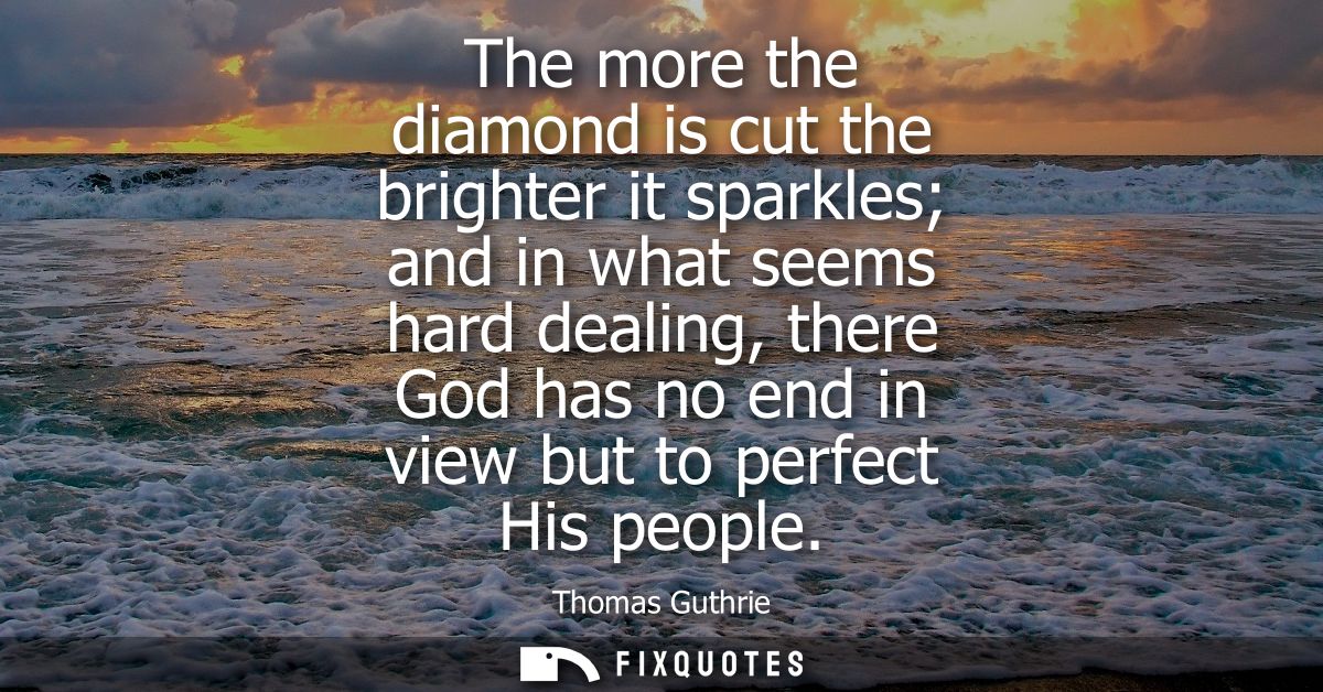 The more the diamond is cut the brighter it sparkles and in what seems hard dealing, there God has no end in view but to
