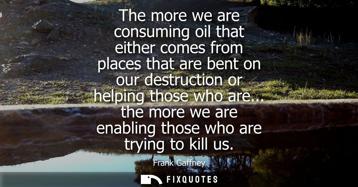 The more we are consuming oil that either comes from places that are bent on our destruction or helping those who are...