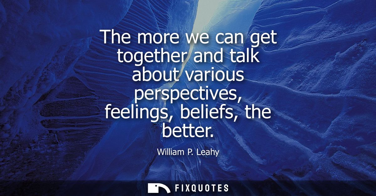 The more we can get together and talk about various perspectives, feelings, beliefs, the better