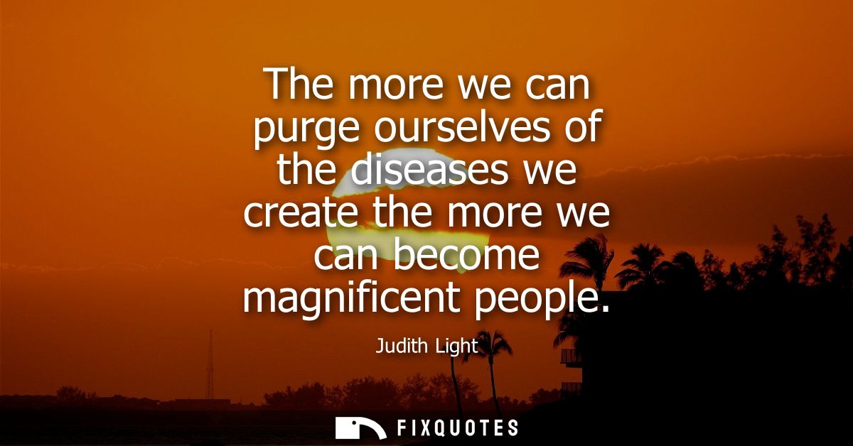 The more we can purge ourselves of the diseases we create the more we can become magnificent people