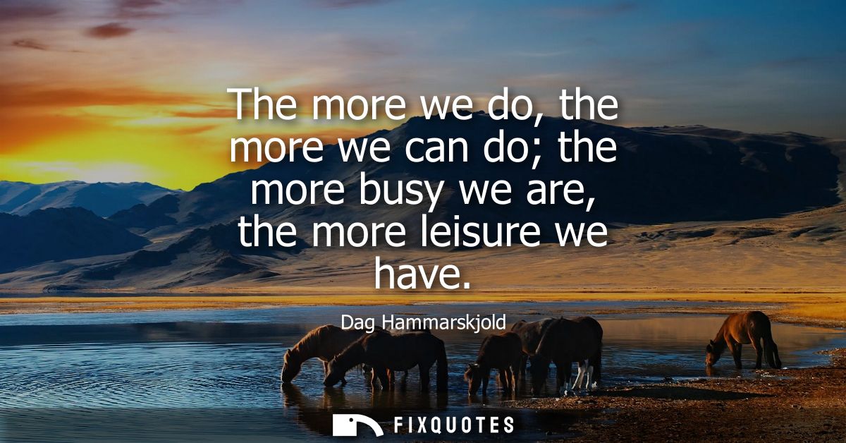 The more we do, the more we can do the more busy we are, the more leisure we have