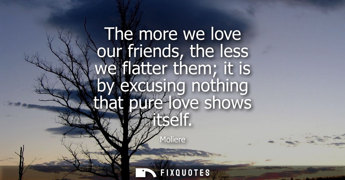 The more we love our friends, the less we flatter them it is by excusing nothing that pure love shows itself