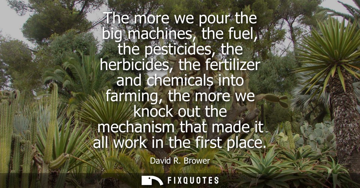 The more we pour the big machines, the fuel, the pesticides, the herbicides, the fertilizer and chemicals into farming, 